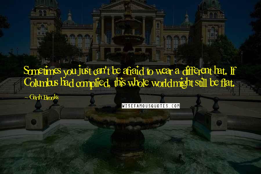 Garth Brooks Quotes: Sometimes you just can't be afraid to wear a different hat. If Columbus had complied, this whole world might still be flat.