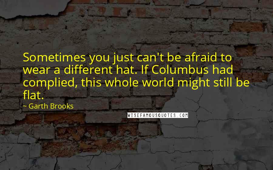 Garth Brooks Quotes: Sometimes you just can't be afraid to wear a different hat. If Columbus had complied, this whole world might still be flat.