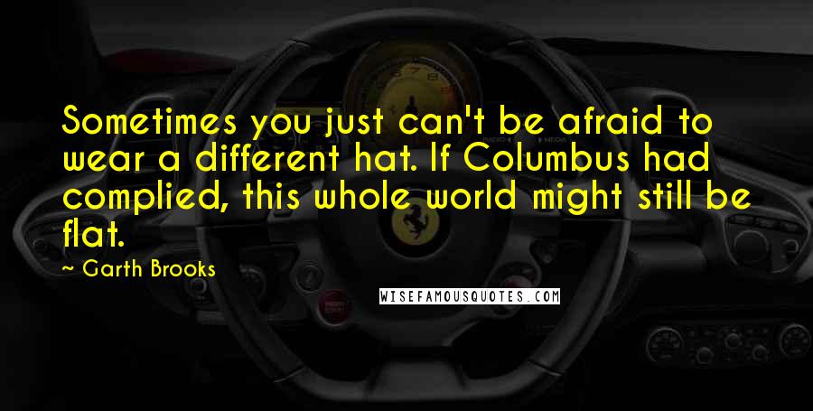 Garth Brooks Quotes: Sometimes you just can't be afraid to wear a different hat. If Columbus had complied, this whole world might still be flat.