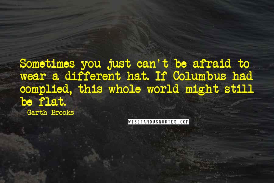 Garth Brooks Quotes: Sometimes you just can't be afraid to wear a different hat. If Columbus had complied, this whole world might still be flat.