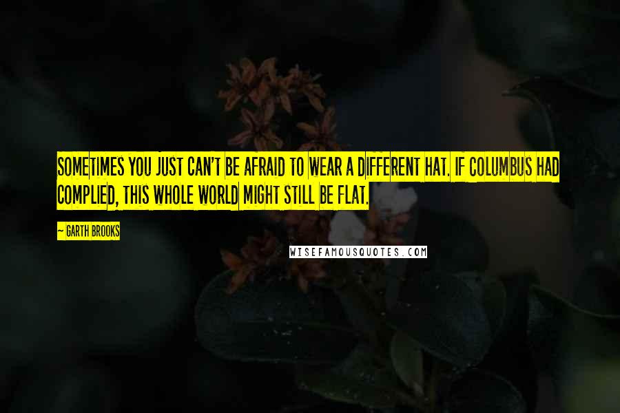 Garth Brooks Quotes: Sometimes you just can't be afraid to wear a different hat. If Columbus had complied, this whole world might still be flat.