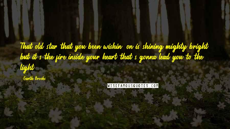 Garth Brooks Quotes: That old star that you been wishin' on is shining mighty bright, but it's the fire inside your heart that's gonna lead you to the light.