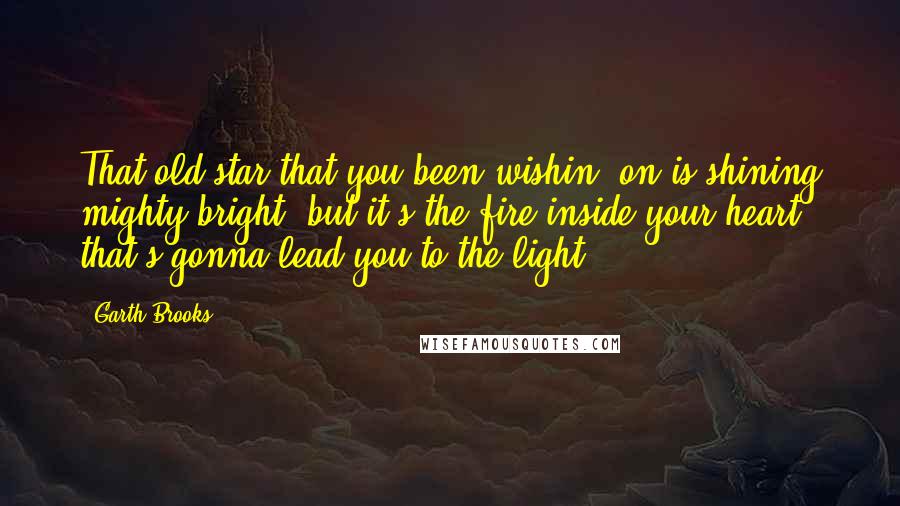 Garth Brooks Quotes: That old star that you been wishin' on is shining mighty bright, but it's the fire inside your heart that's gonna lead you to the light.