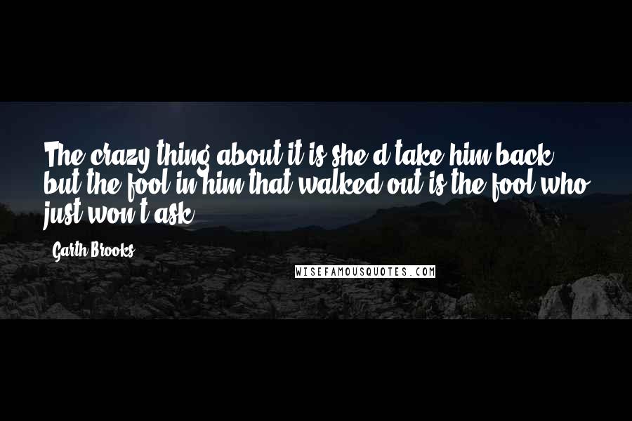 Garth Brooks Quotes: The crazy thing about it is she'd take him back, but the fool in him that walked out is the fool who just won't ask.