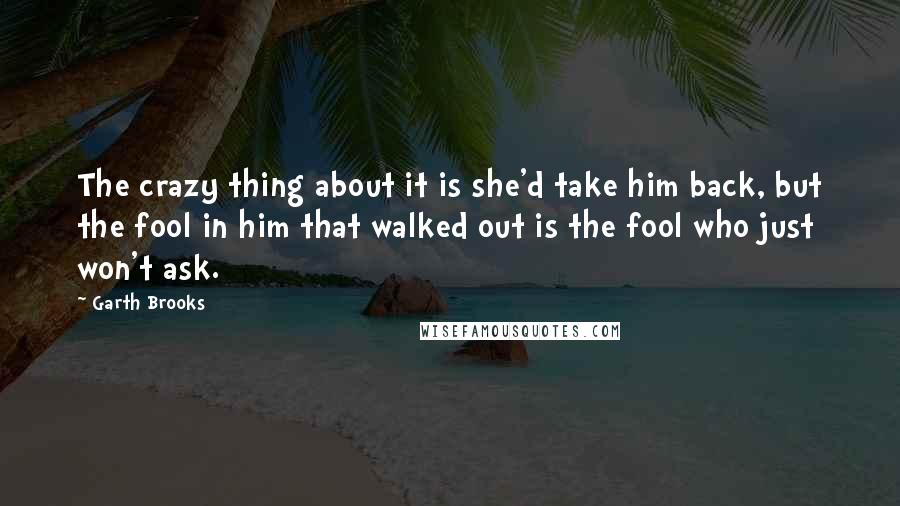 Garth Brooks Quotes: The crazy thing about it is she'd take him back, but the fool in him that walked out is the fool who just won't ask.