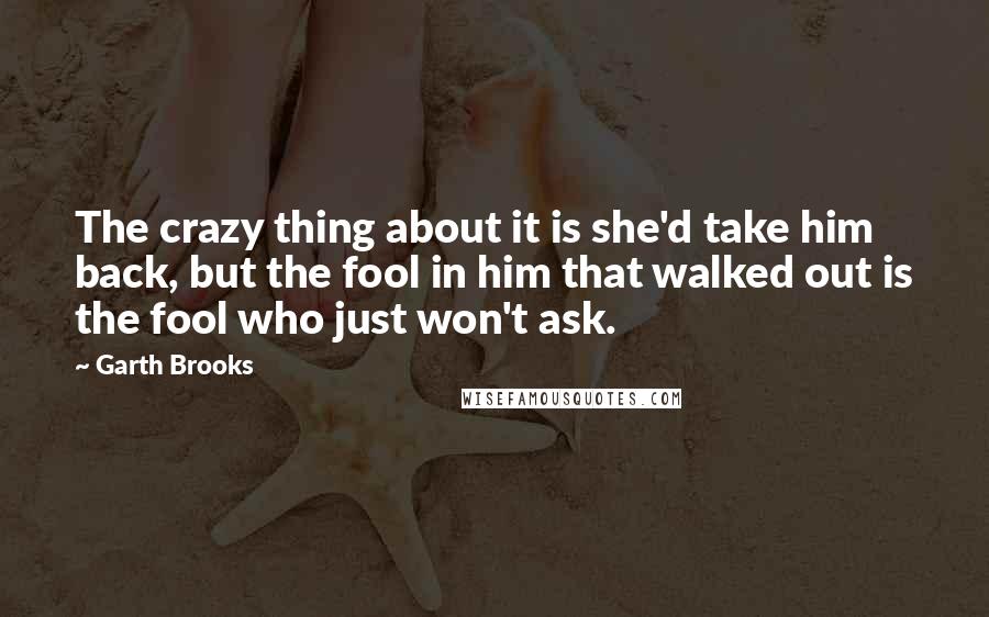 Garth Brooks Quotes: The crazy thing about it is she'd take him back, but the fool in him that walked out is the fool who just won't ask.