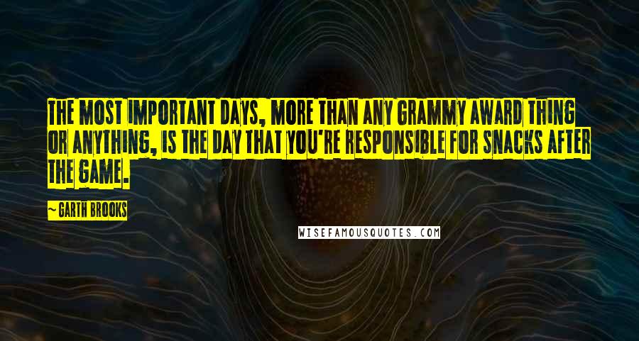 Garth Brooks Quotes: The most important days, more than any Grammy award thing or anything, is the day that you're responsible for snacks after the game.