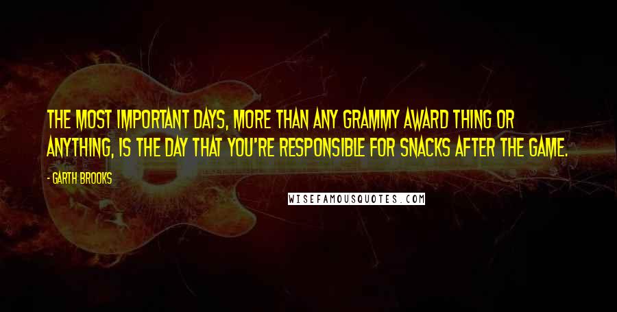 Garth Brooks Quotes: The most important days, more than any Grammy award thing or anything, is the day that you're responsible for snacks after the game.