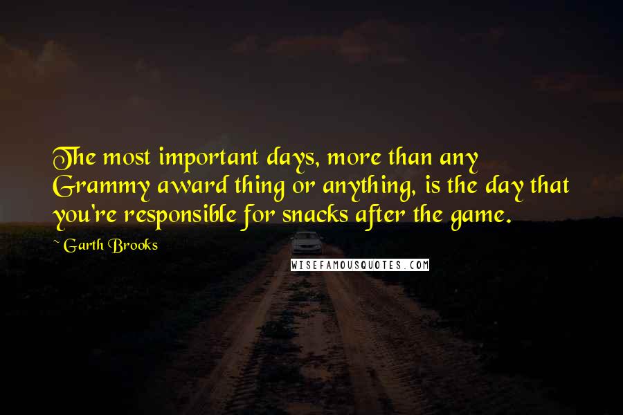 Garth Brooks Quotes: The most important days, more than any Grammy award thing or anything, is the day that you're responsible for snacks after the game.