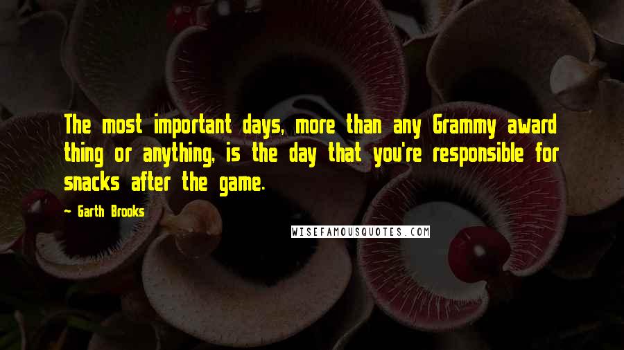 Garth Brooks Quotes: The most important days, more than any Grammy award thing or anything, is the day that you're responsible for snacks after the game.