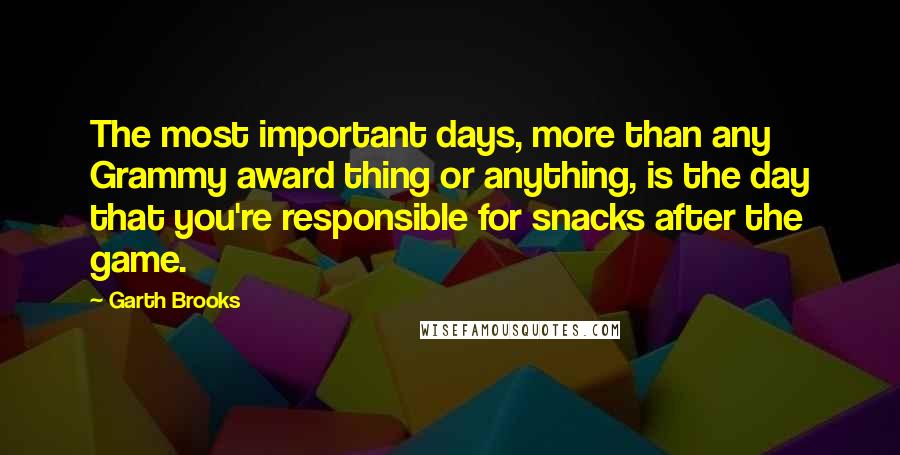 Garth Brooks Quotes: The most important days, more than any Grammy award thing or anything, is the day that you're responsible for snacks after the game.