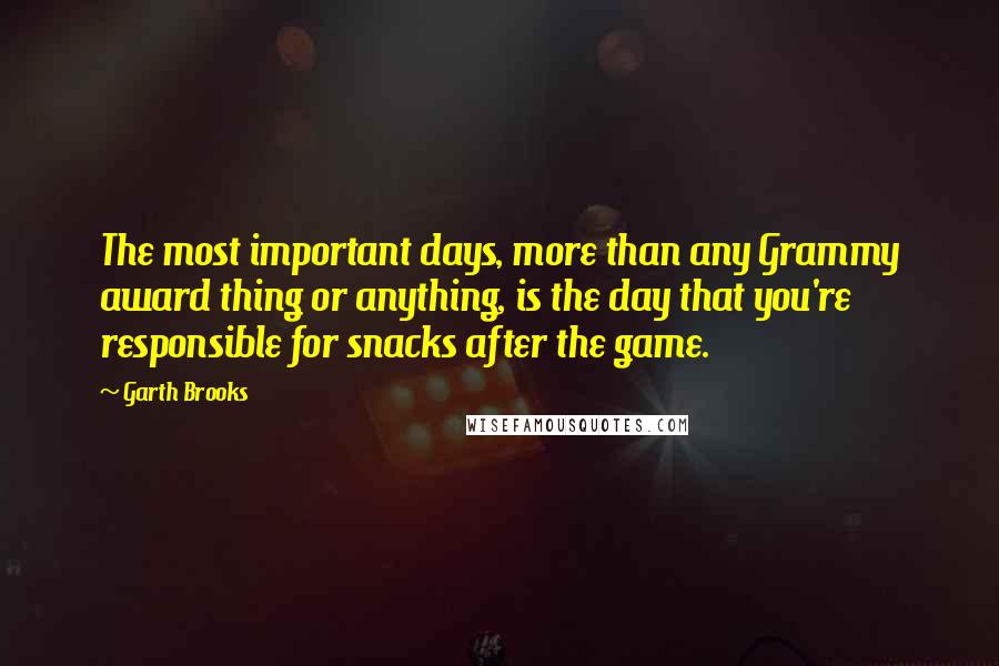 Garth Brooks Quotes: The most important days, more than any Grammy award thing or anything, is the day that you're responsible for snacks after the game.