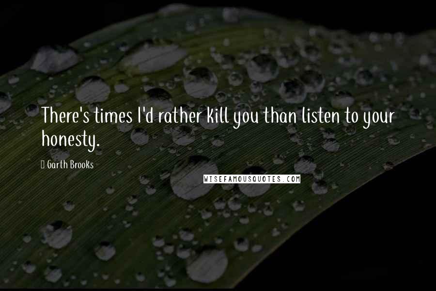 Garth Brooks Quotes: There's times I'd rather kill you than listen to your honesty.