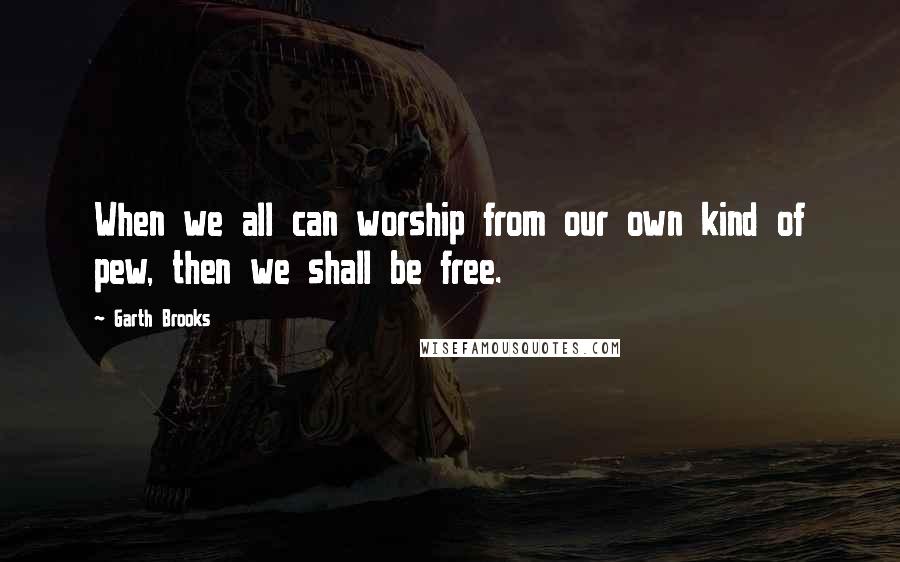 Garth Brooks Quotes: When we all can worship from our own kind of pew, then we shall be free.