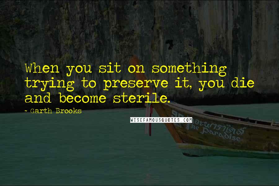 Garth Brooks Quotes: When you sit on something trying to preserve it, you die and become sterile.
