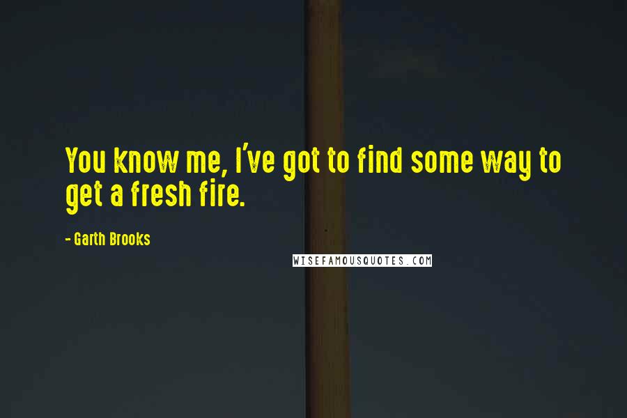 Garth Brooks Quotes: You know me, I've got to find some way to get a fresh fire.
