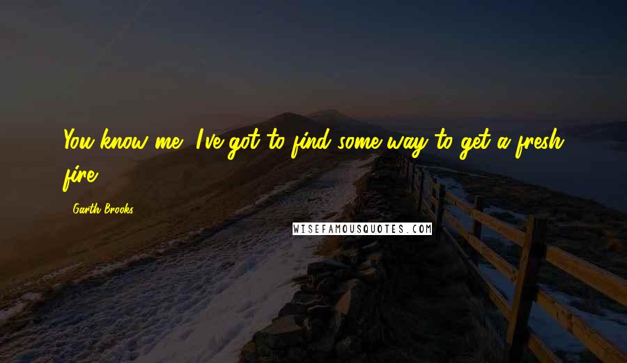 Garth Brooks Quotes: You know me, I've got to find some way to get a fresh fire.