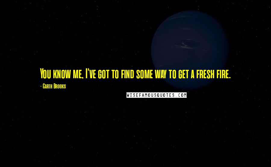 Garth Brooks Quotes: You know me, I've got to find some way to get a fresh fire.