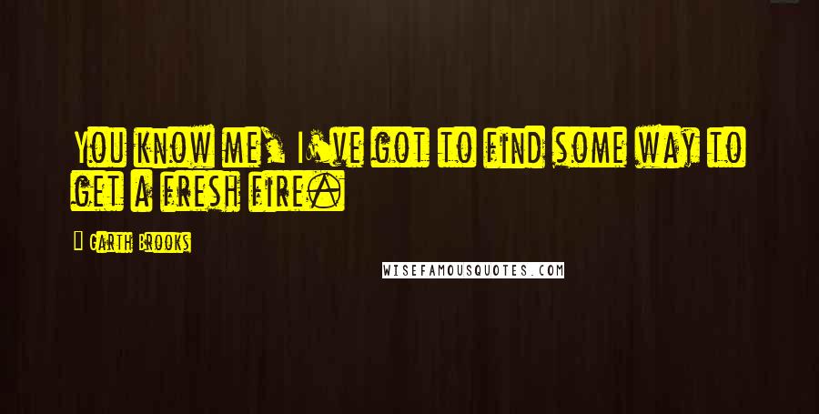 Garth Brooks Quotes: You know me, I've got to find some way to get a fresh fire.