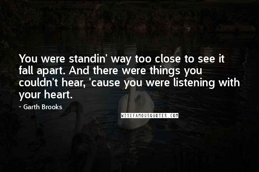 Garth Brooks Quotes: You were standin' way too close to see it fall apart. And there were things you couldn't hear, 'cause you were listening with your heart.