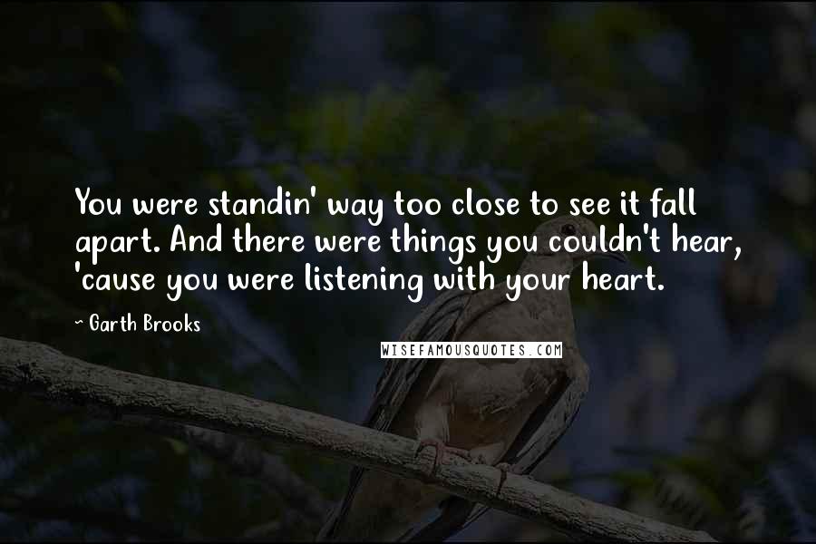 Garth Brooks Quotes: You were standin' way too close to see it fall apart. And there were things you couldn't hear, 'cause you were listening with your heart.