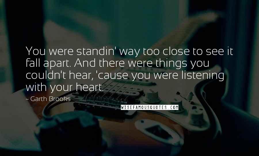 Garth Brooks Quotes: You were standin' way too close to see it fall apart. And there were things you couldn't hear, 'cause you were listening with your heart.