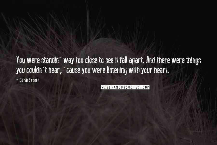 Garth Brooks Quotes: You were standin' way too close to see it fall apart. And there were things you couldn't hear, 'cause you were listening with your heart.