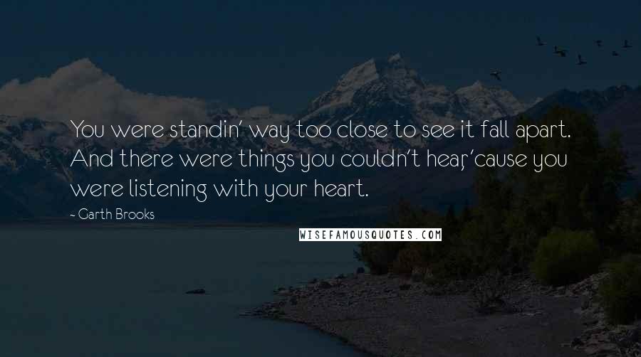 Garth Brooks Quotes: You were standin' way too close to see it fall apart. And there were things you couldn't hear, 'cause you were listening with your heart.