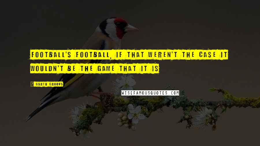 Garth Crooks Quotes: Football's football, if that weren't the case it wouldn't be the game that it is