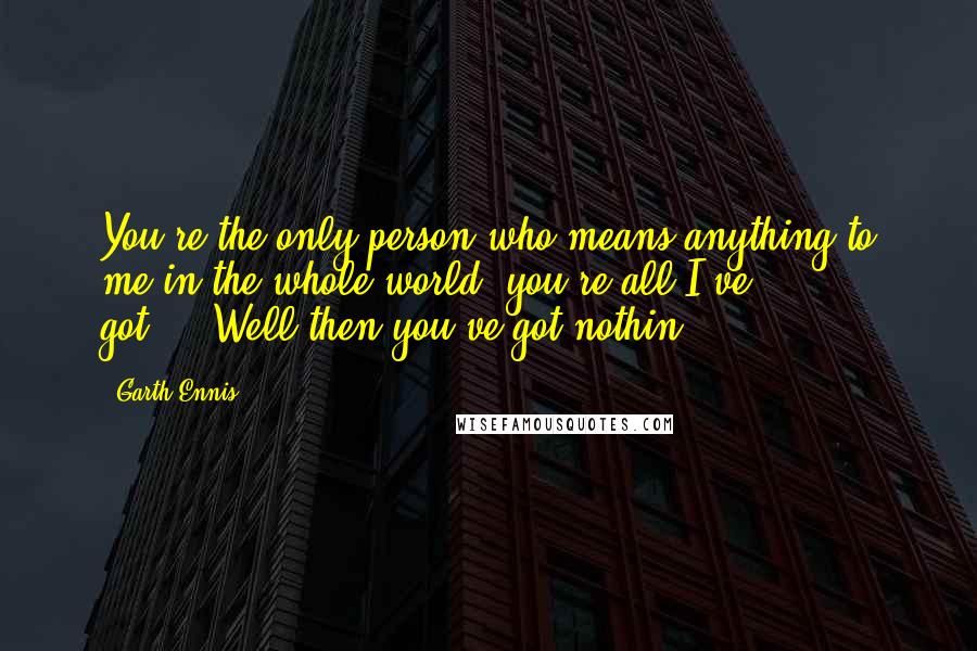 Garth Ennis Quotes: You're the only person who means anything to me in the whole world, you're all I've got...""Well then you've got nothin.