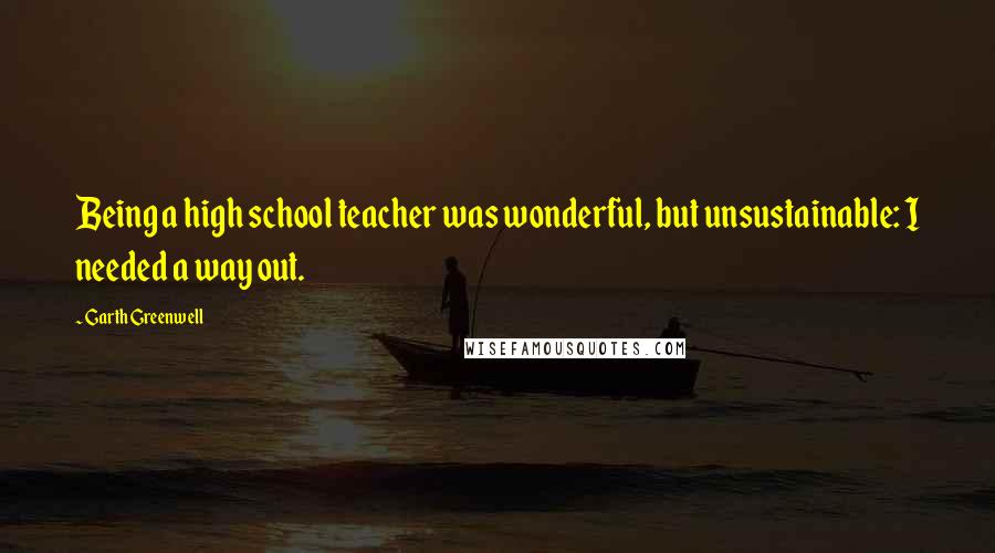 Garth Greenwell Quotes: Being a high school teacher was wonderful, but unsustainable: I needed a way out.