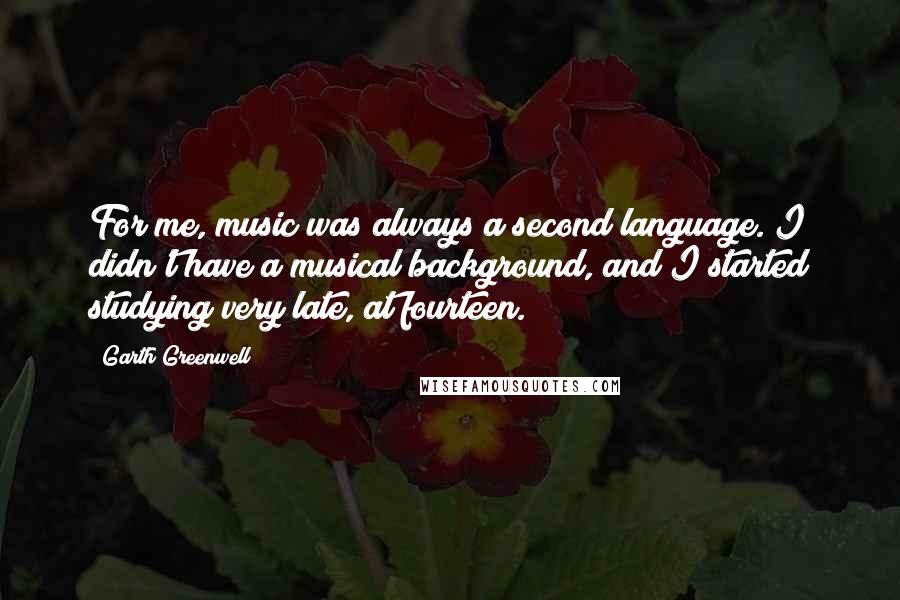 Garth Greenwell Quotes: For me, music was always a second language. I didn't have a musical background, and I started studying very late, at fourteen.