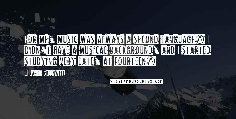 Garth Greenwell Quotes: For me, music was always a second language. I didn't have a musical background, and I started studying very late, at fourteen.