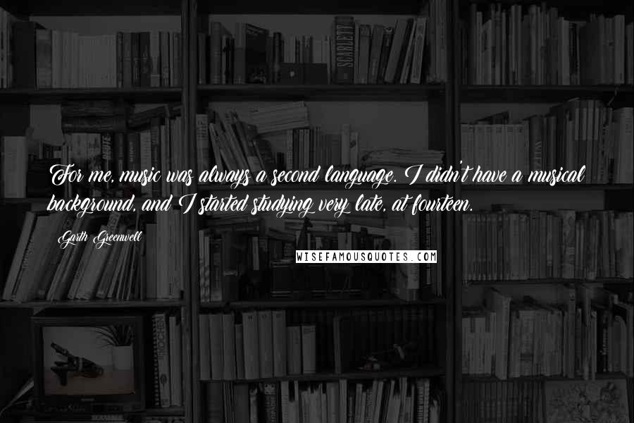 Garth Greenwell Quotes: For me, music was always a second language. I didn't have a musical background, and I started studying very late, at fourteen.