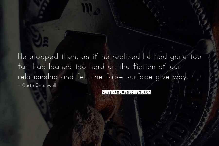 Garth Greenwell Quotes: He stopped then, as if he realized he had gone too far, had leaned too hard on the fiction of our relationship and felt the false surface give way.