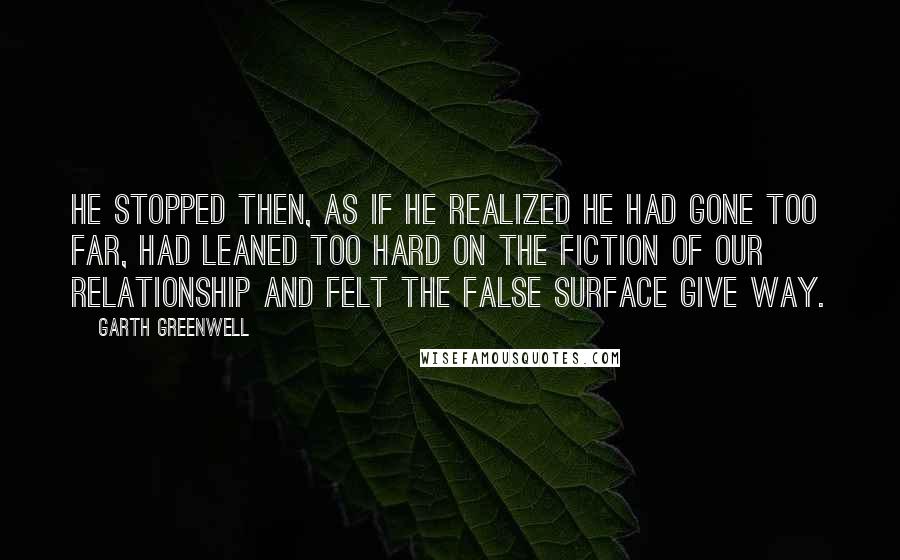 Garth Greenwell Quotes: He stopped then, as if he realized he had gone too far, had leaned too hard on the fiction of our relationship and felt the false surface give way.