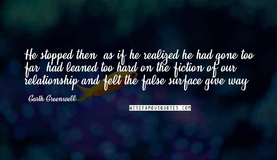 Garth Greenwell Quotes: He stopped then, as if he realized he had gone too far, had leaned too hard on the fiction of our relationship and felt the false surface give way.