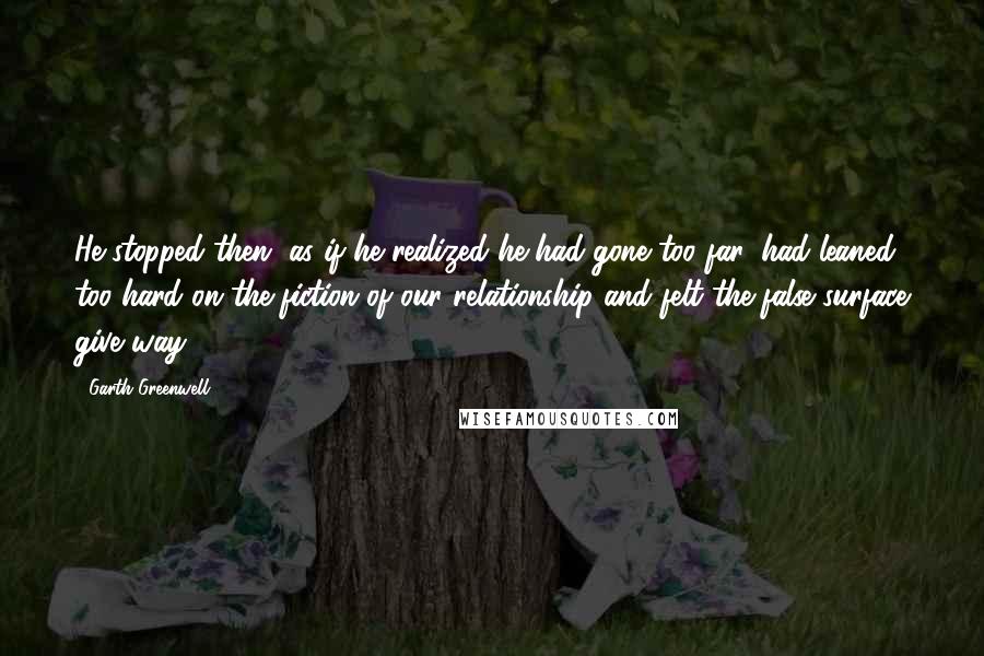 Garth Greenwell Quotes: He stopped then, as if he realized he had gone too far, had leaned too hard on the fiction of our relationship and felt the false surface give way.