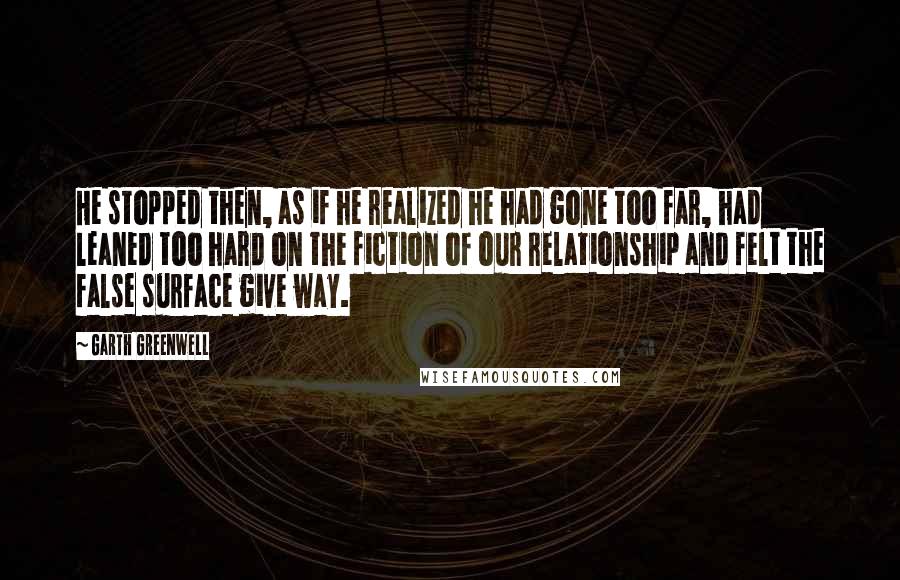 Garth Greenwell Quotes: He stopped then, as if he realized he had gone too far, had leaned too hard on the fiction of our relationship and felt the false surface give way.