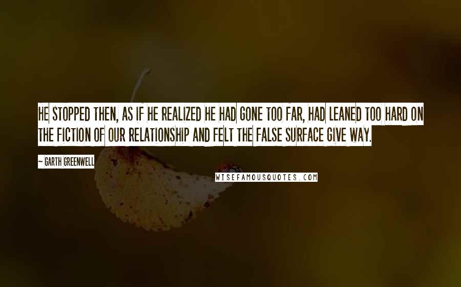 Garth Greenwell Quotes: He stopped then, as if he realized he had gone too far, had leaned too hard on the fiction of our relationship and felt the false surface give way.
