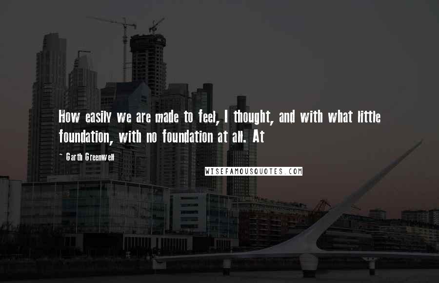 Garth Greenwell Quotes: How easily we are made to feel, I thought, and with what little foundation, with no foundation at all. At