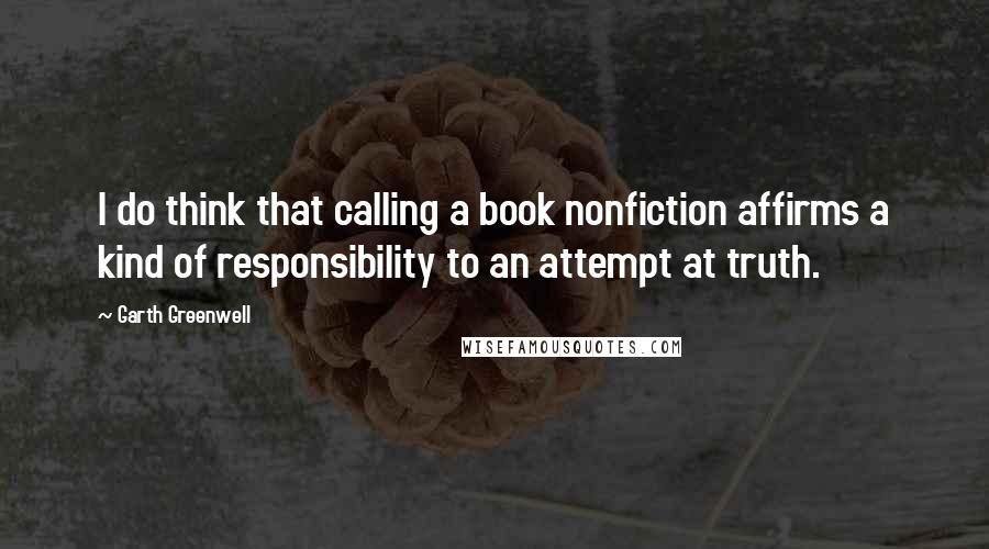 Garth Greenwell Quotes: I do think that calling a book nonfiction affirms a kind of responsibility to an attempt at truth.