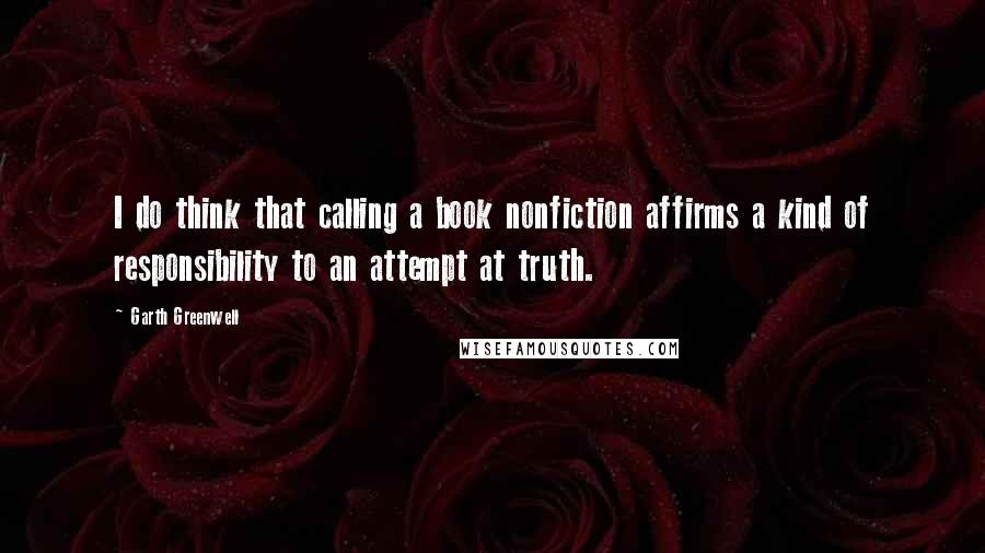 Garth Greenwell Quotes: I do think that calling a book nonfiction affirms a kind of responsibility to an attempt at truth.
