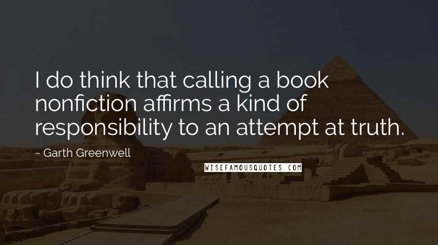 Garth Greenwell Quotes: I do think that calling a book nonfiction affirms a kind of responsibility to an attempt at truth.