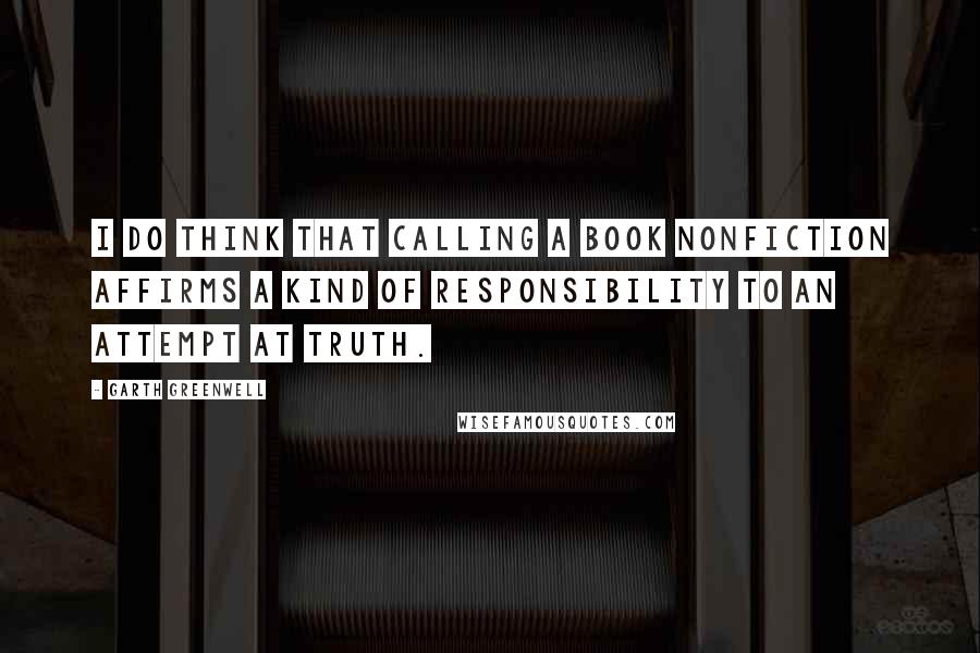 Garth Greenwell Quotes: I do think that calling a book nonfiction affirms a kind of responsibility to an attempt at truth.