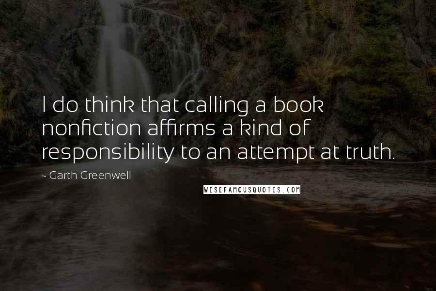 Garth Greenwell Quotes: I do think that calling a book nonfiction affirms a kind of responsibility to an attempt at truth.