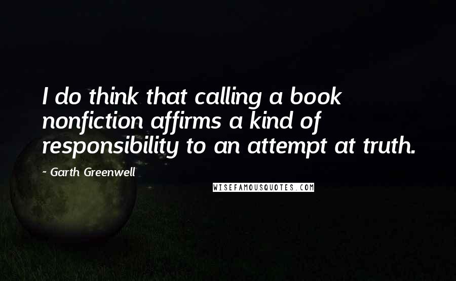 Garth Greenwell Quotes: I do think that calling a book nonfiction affirms a kind of responsibility to an attempt at truth.