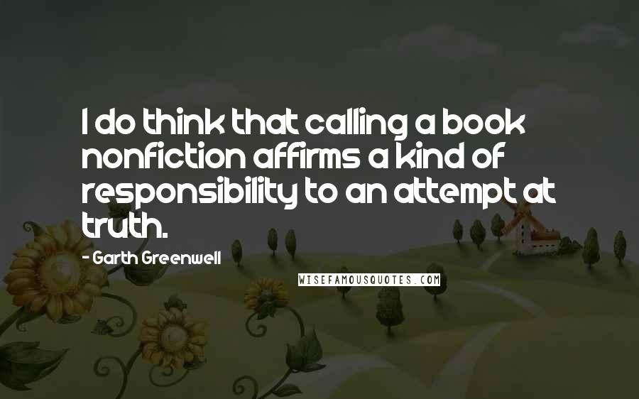 Garth Greenwell Quotes: I do think that calling a book nonfiction affirms a kind of responsibility to an attempt at truth.