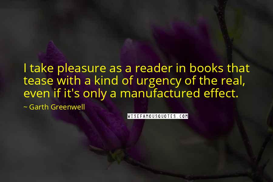 Garth Greenwell Quotes: I take pleasure as a reader in books that tease with a kind of urgency of the real, even if it's only a manufactured effect.