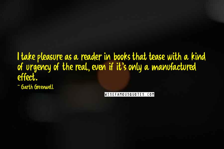 Garth Greenwell Quotes: I take pleasure as a reader in books that tease with a kind of urgency of the real, even if it's only a manufactured effect.